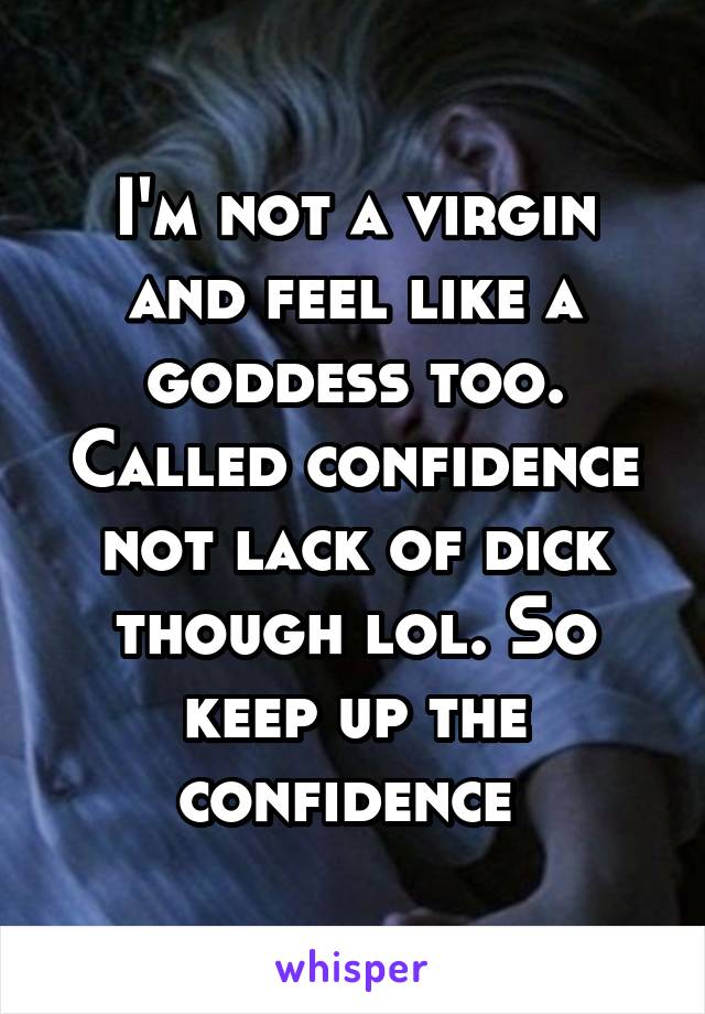 I'm not a virgin and feel like a goddess too. Called confidence not lack of dick though lol. So keep up the confidence 