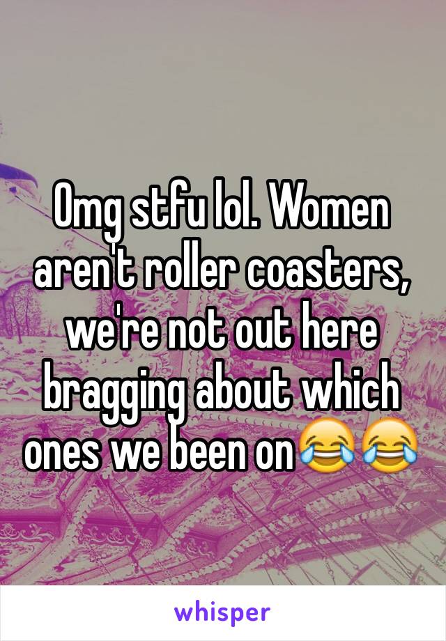 Omg stfu lol. Women aren't roller coasters, we're not out here bragging about which ones we been on😂😂