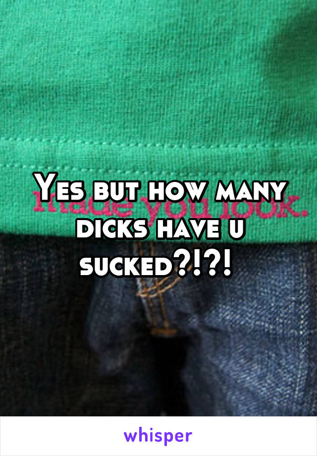 Yes but how many dicks have u sucked?!?! 