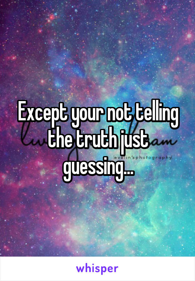 Except your not telling the truth just guessing...