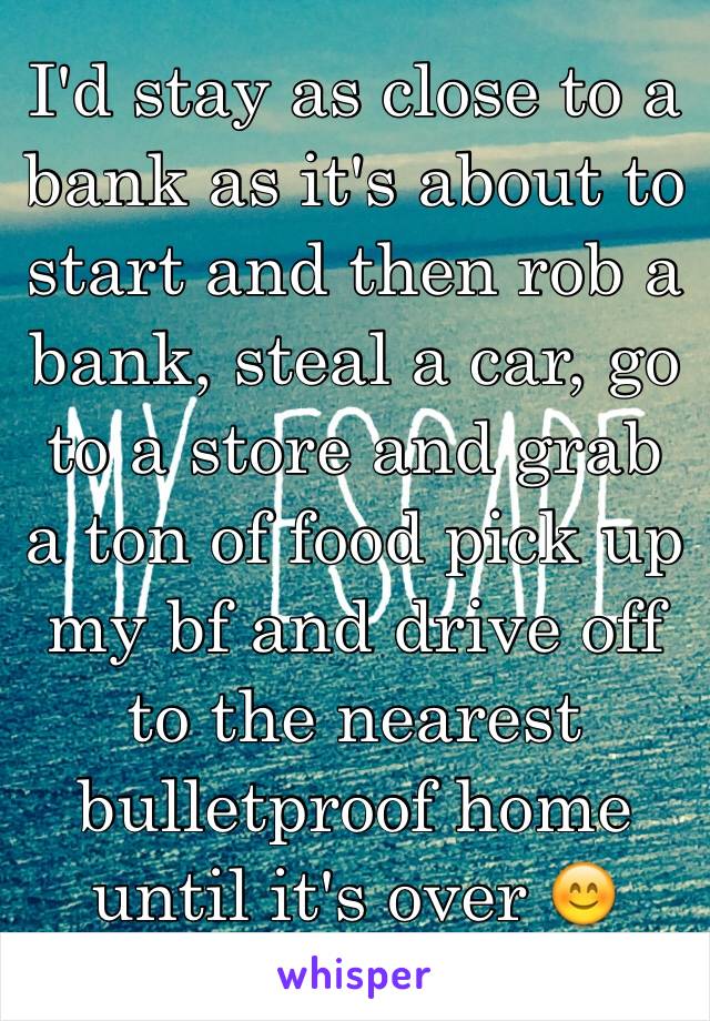 I'd stay as close to a bank as it's about to start and then rob a bank, steal a car, go to a store and grab a ton of food pick up my bf and drive off to the nearest bulletproof home until it's over 😊