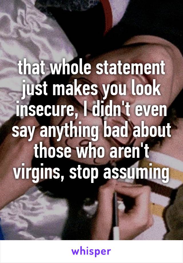 that whole statement just makes you look insecure, I didn't even say anything bad about those who aren't virgins, stop assuming 