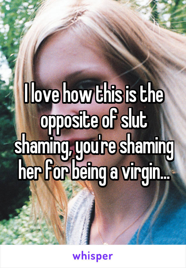 I love how this is the opposite of slut shaming, you're shaming her for being a virgin...