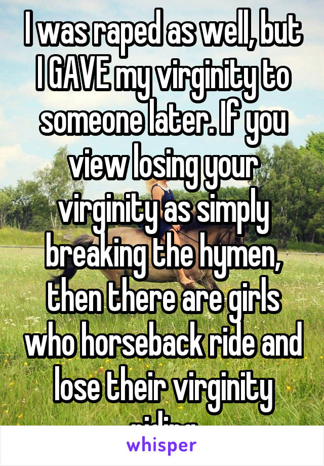 I was raped as well, but I GAVE my virginity to someone later. If you view losing your virginity as simply breaking the hymen, then there are girls who horseback ride and lose their virginity riding