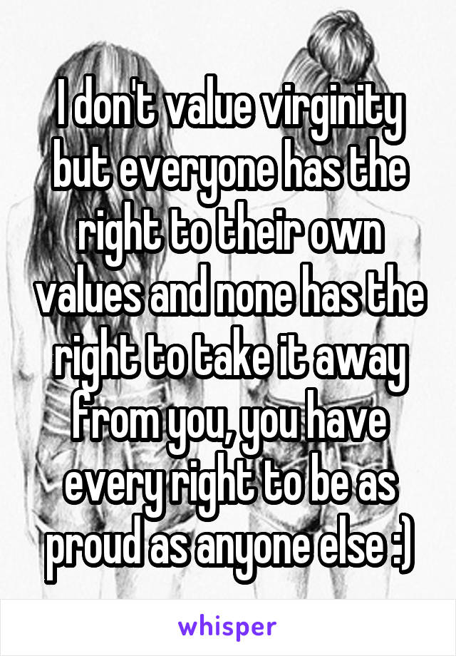 I don't value virginity but everyone has the right to their own values and none has the right to take it away from you, you have every right to be as proud as anyone else :)