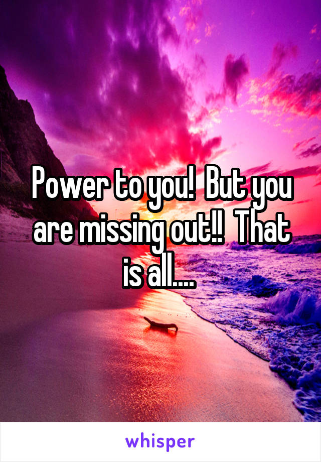 Power to you!  But you are missing out!!  That is all.... 