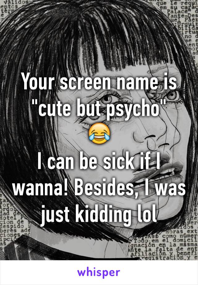 Your screen name is
"cute but psycho"
😂
I can be sick if I wanna! Besides, I was just kidding lol