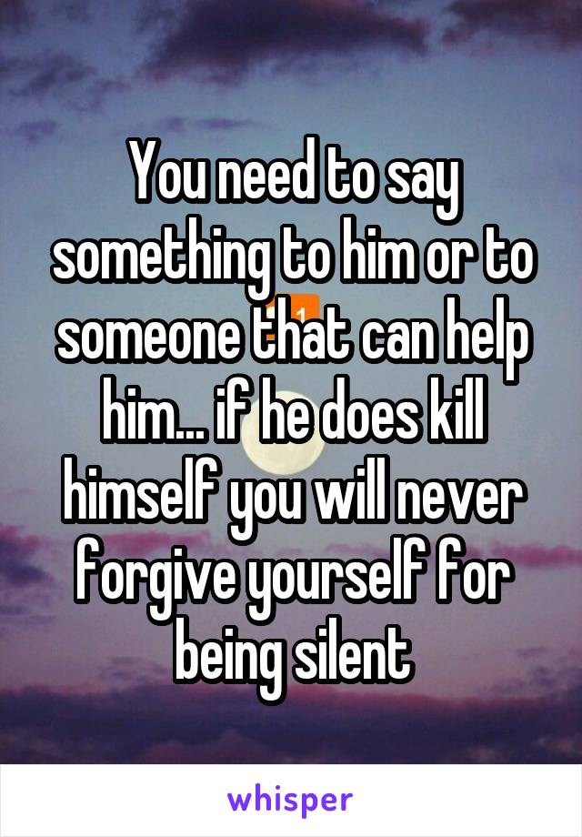 You need to say something to him or to someone that can help him... if he does kill himself you will never forgive yourself for being silent