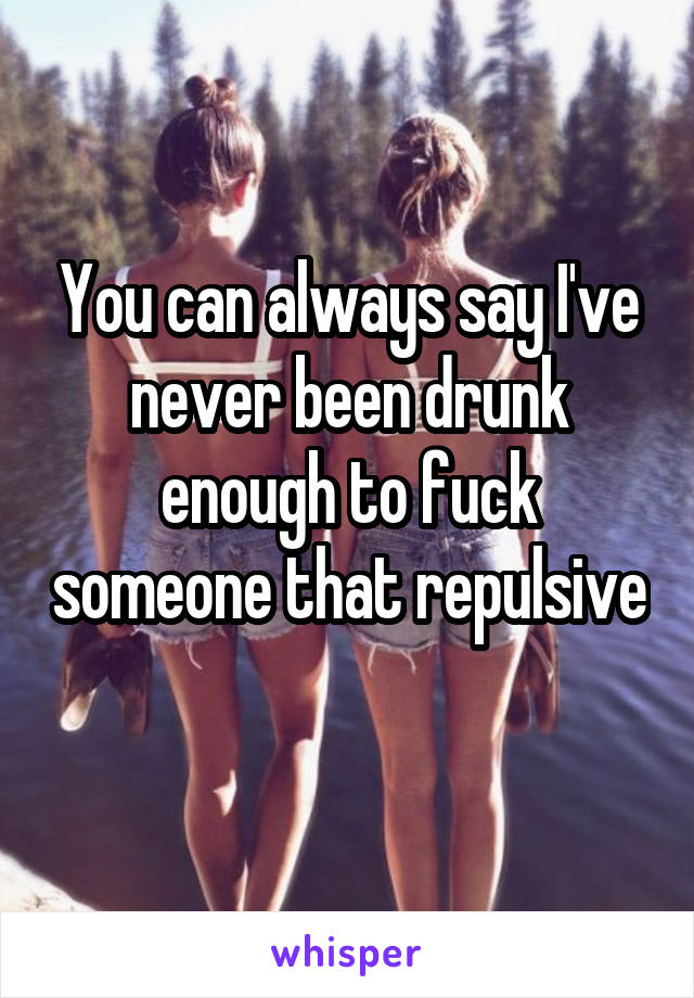 You can always say I've never been drunk enough to fuck someone that repulsive 