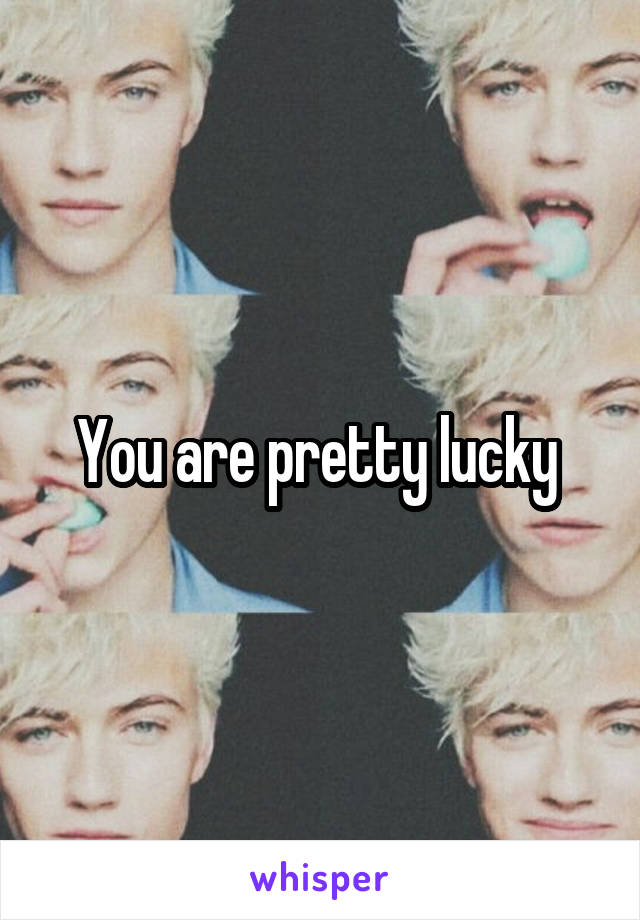 You are pretty lucky 