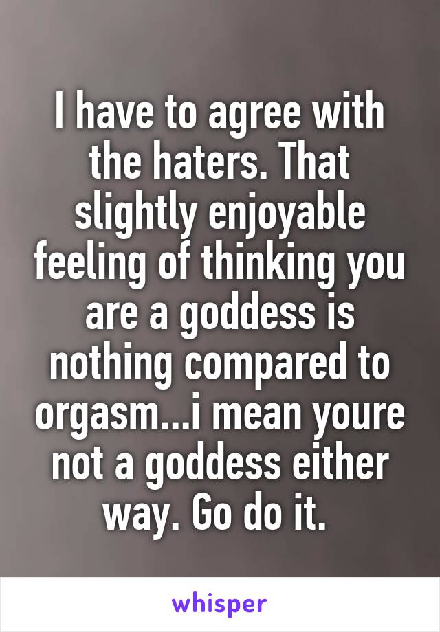 I have to agree with the haters. That slightly enjoyable feeling of thinking you are a goddess is nothing compared to orgasm...i mean youre not a goddess either way. Go do it. 