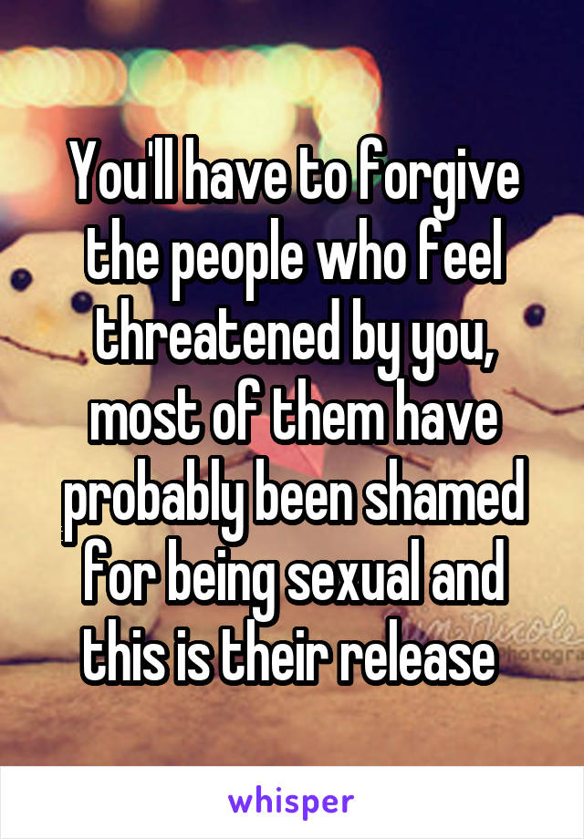 You'll have to forgive the people who feel threatened by you, most of them have probably been shamed for being sexual and this is their release 