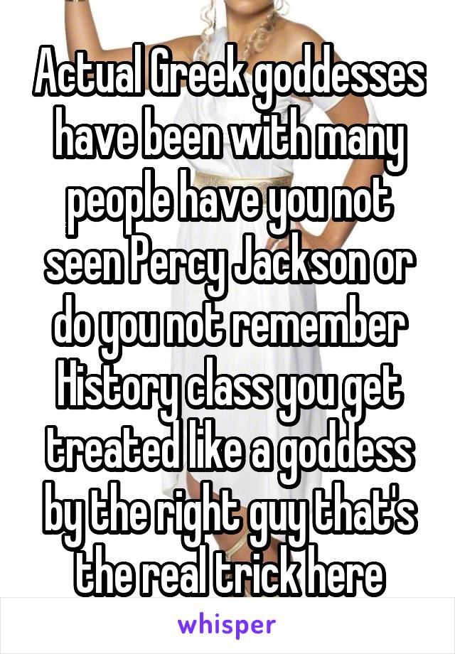 Actual Greek goddesses have been with many people have you not seen Percy Jackson or do you not remember History class you get treated like a goddess by the right guy that's the real trick here