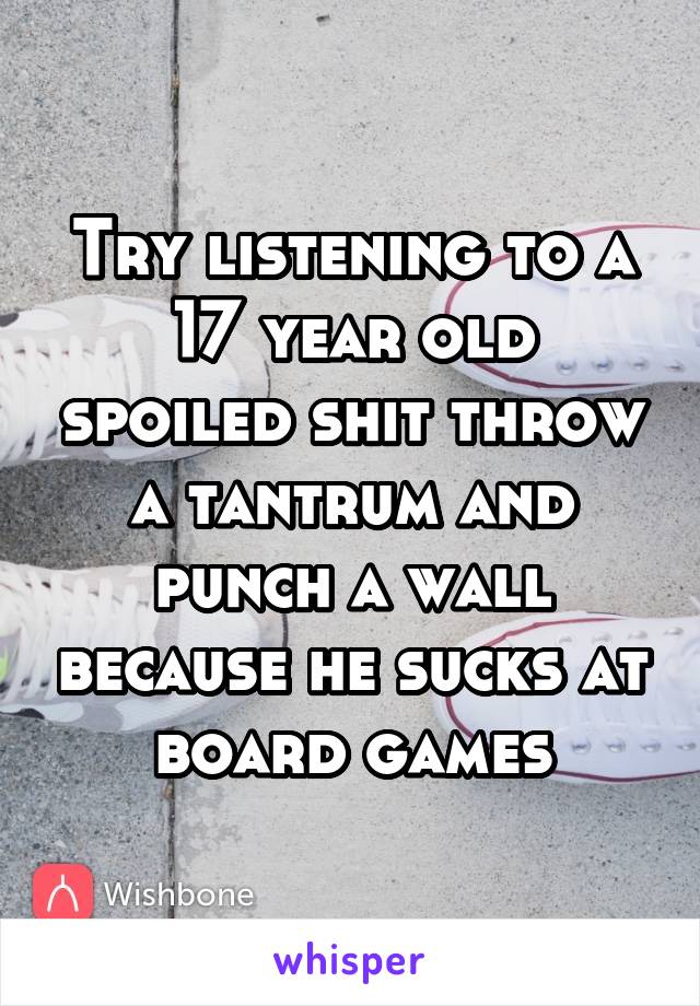 Try listening to a 17 year old spoiled shit throw a tantrum and punch a wall because he sucks at board games