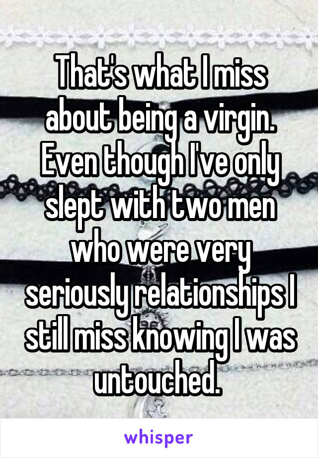 That's what I miss about being a virgin. Even though I've only slept with two men who were very seriously relationships I still miss knowing I was untouched. 