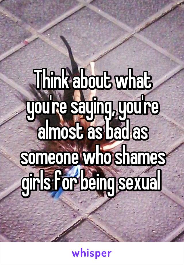 Think about what you're saying, you're almost as bad as someone who shames girls for being sexual 