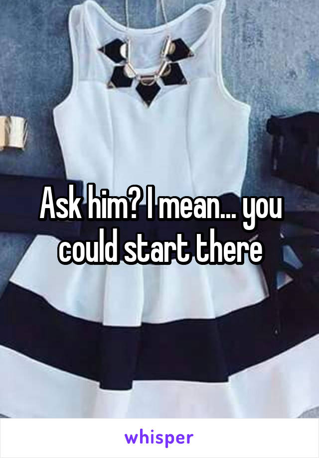 Ask him? I mean... you could start there