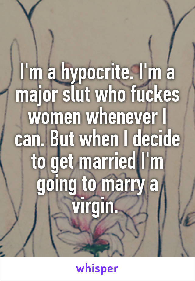 I'm a hypocrite. I'm a major slut who fuckes women whenever I can. But when I decide to get married I'm going to marry a virgin. 