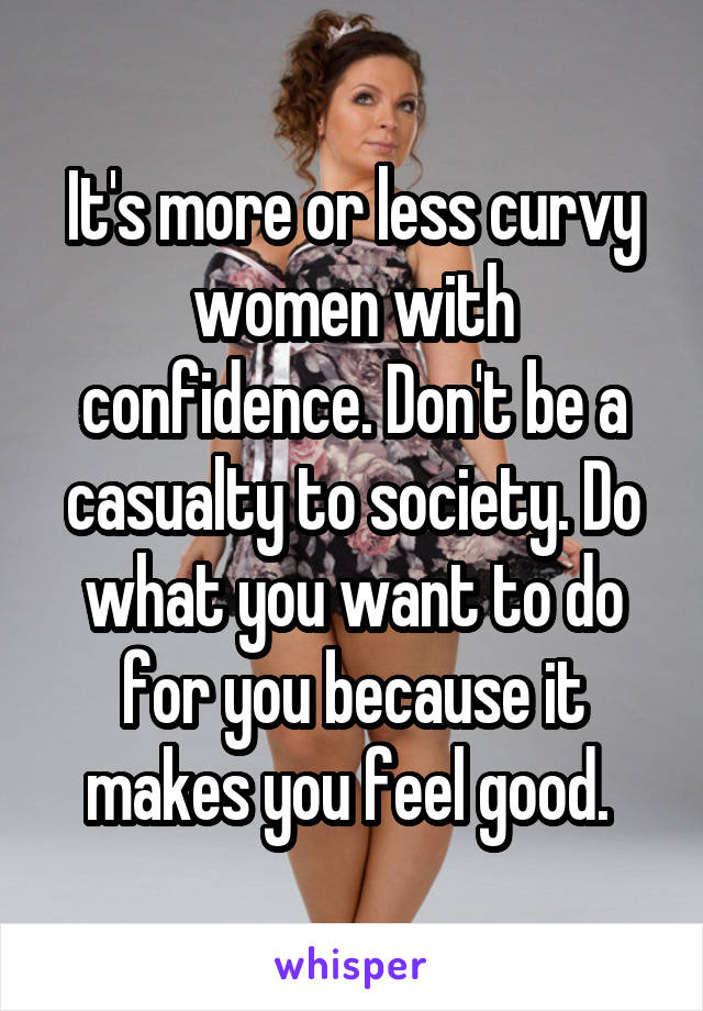 It's more or less curvy women with confidence. Don't be a casualty to society. Do what you want to do for you because it makes you feel good. 