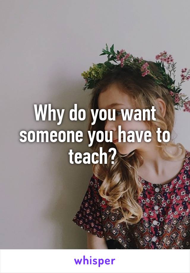 Why do you want someone you have to teach? 