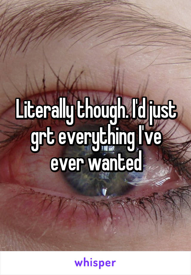 Literally though. I'd just grt everything I've ever wanted