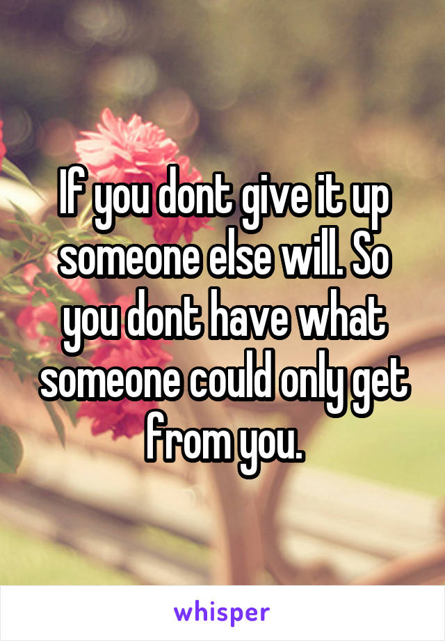 If you dont give it up someone else will. So you dont have what someone could only get from you.