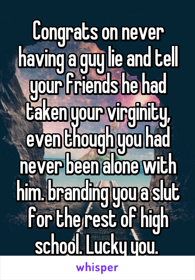 Congrats on never having a guy lie and tell your friends he had taken your virginity, even though you had never been alone with him. branding you a slut for the rest of high school. Lucky you. 