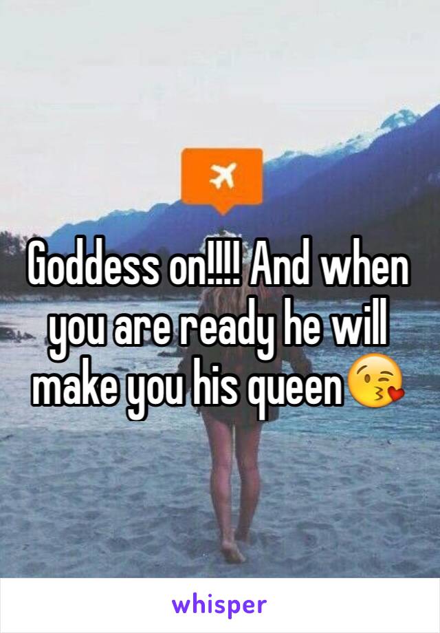 Goddess on!!!! And when you are ready he will make you his queen😘