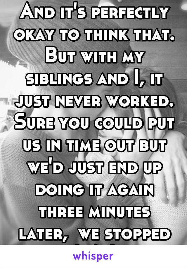 And it's perfectly okay to think that. But with my siblings and I, it just never worked. Sure you could put us in time out but we'd just end up doing it again three minutes later,  we stopped (1/2)