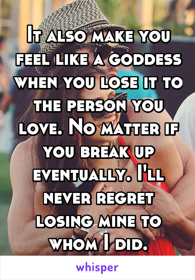 It also make you feel like a goddess when you lose it to the person you love. No matter if you break up eventually. I'll never regret losing mine to whom I did.