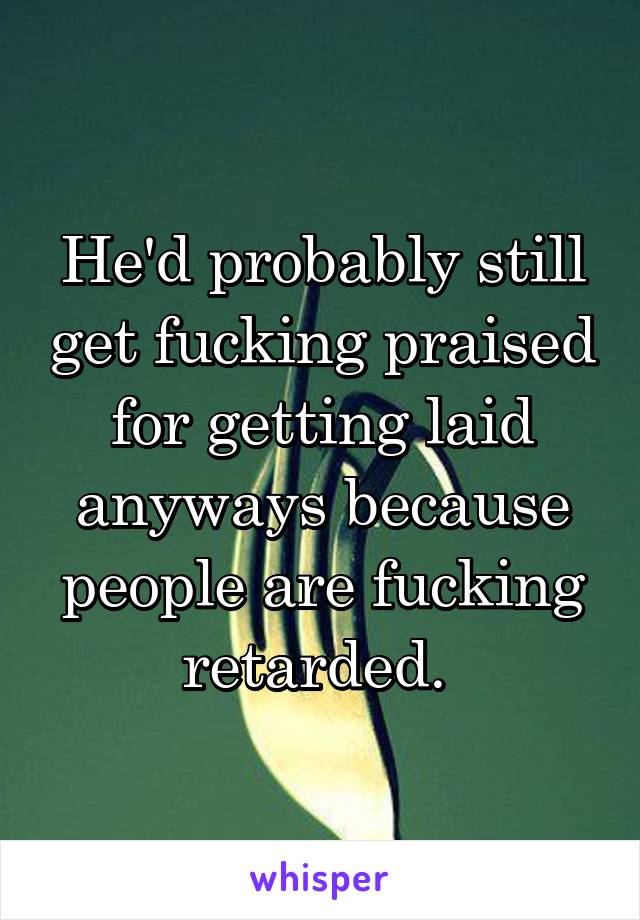 He'd probably still get fucking praised for getting laid anyways because people are fucking retarded. 