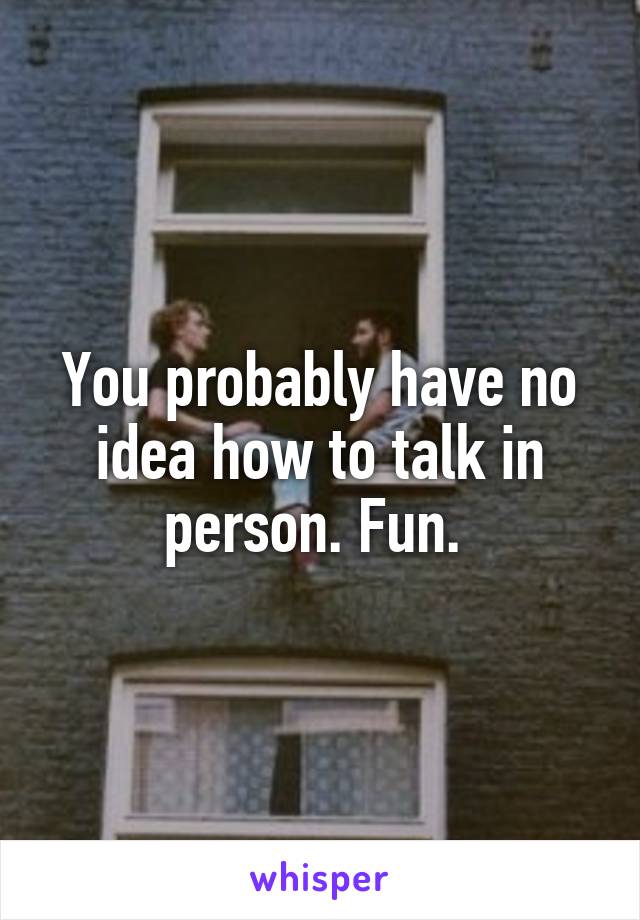 You probably have no idea how to talk in person. Fun. 