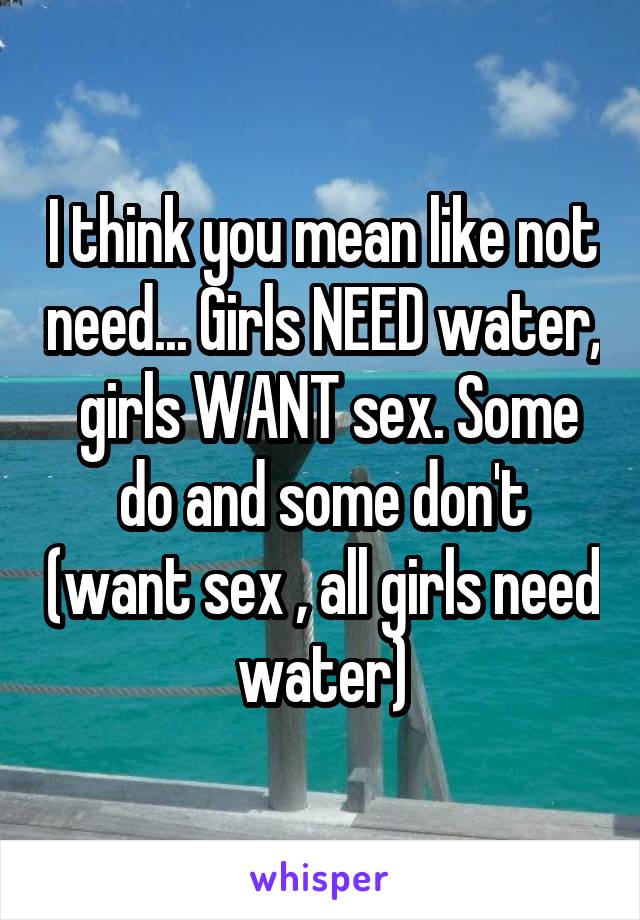 I think you mean like not need... Girls NEED water,  girls WANT sex. Some do and some don't (want sex , all girls need water)