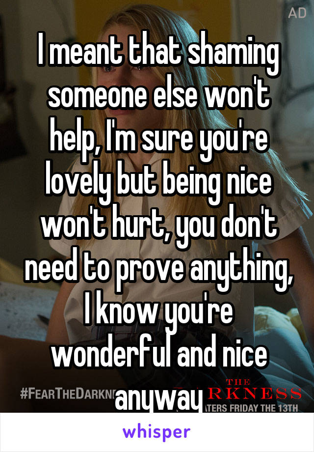 I meant that shaming someone else won't help, I'm sure you're lovely but being nice won't hurt, you don't need to prove anything, I know you're wonderful and nice anyway