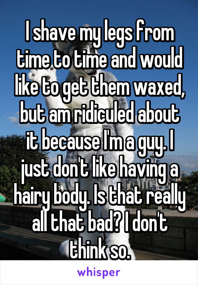 I shave my legs from time to time and would like to get them waxed, but am ridiculed about it because I'm a guy. I just don't like having a hairy body. Is that really all that bad? I don't think so.