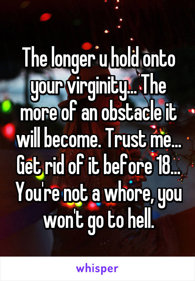 The longer u hold onto your virginity... The more of an obstacle it will become. Trust me... Get rid of it before 18... You're not a whore, you won't go to hell.