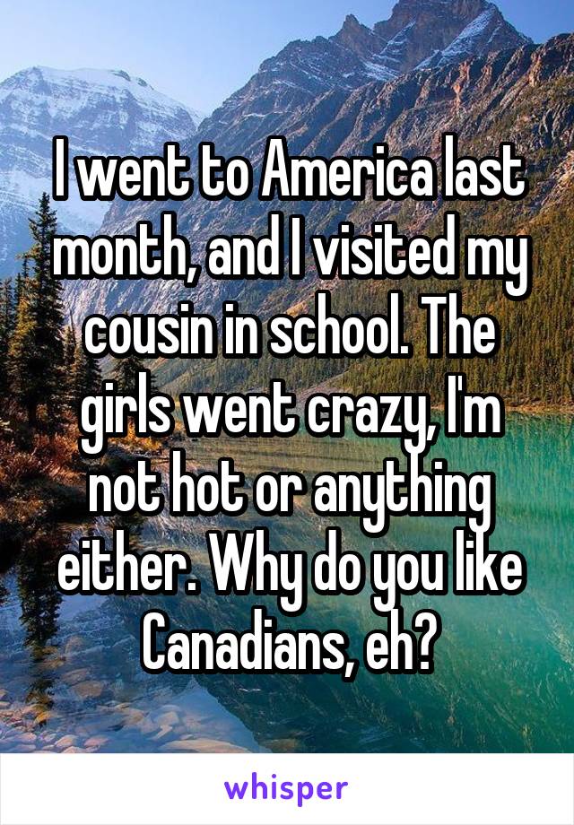 I went to America last month, and I visited my cousin in school. The girls went crazy, I'm not hot or anything either. Why do you like Canadians, eh?