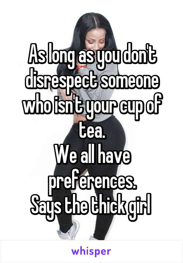 As long as you don't disrespect someone who isn't your cup of tea.
We all have preferences.
Says the thick girl 