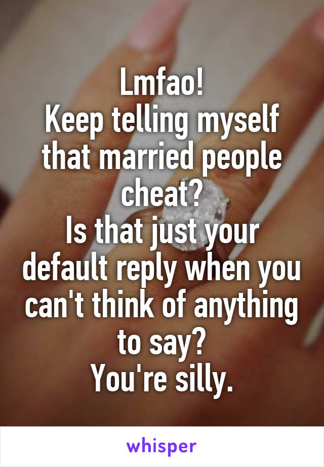 Lmfao!
Keep telling myself that married people cheat?
Is that just your default reply when you can't think of anything to say?
You're silly.