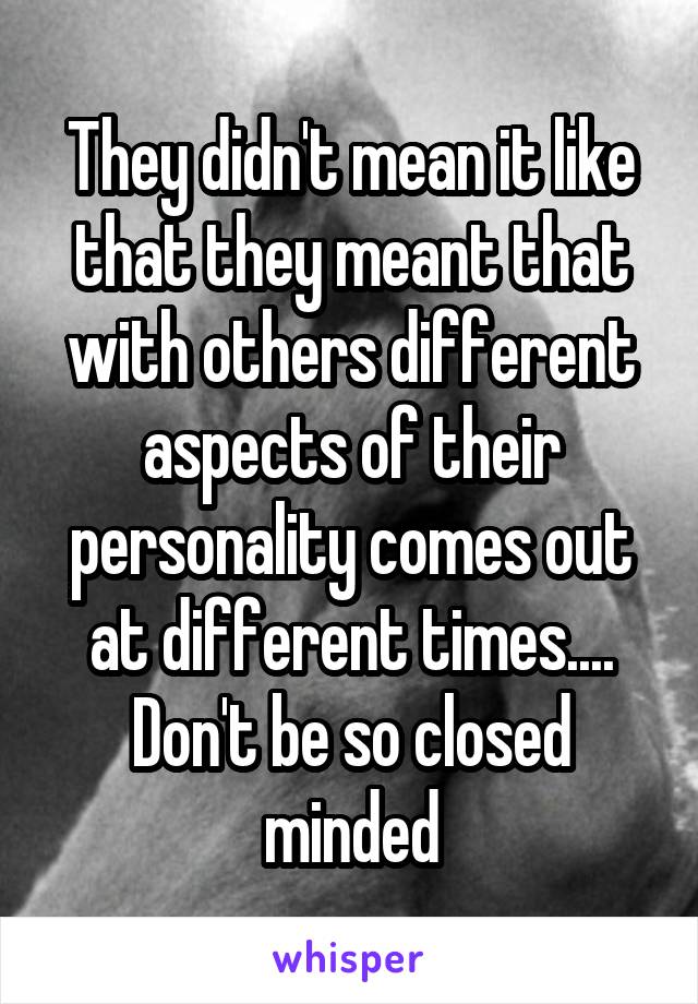 They didn't mean it like that they meant that with others different aspects of their personality comes out at different times.... Don't be so closed minded