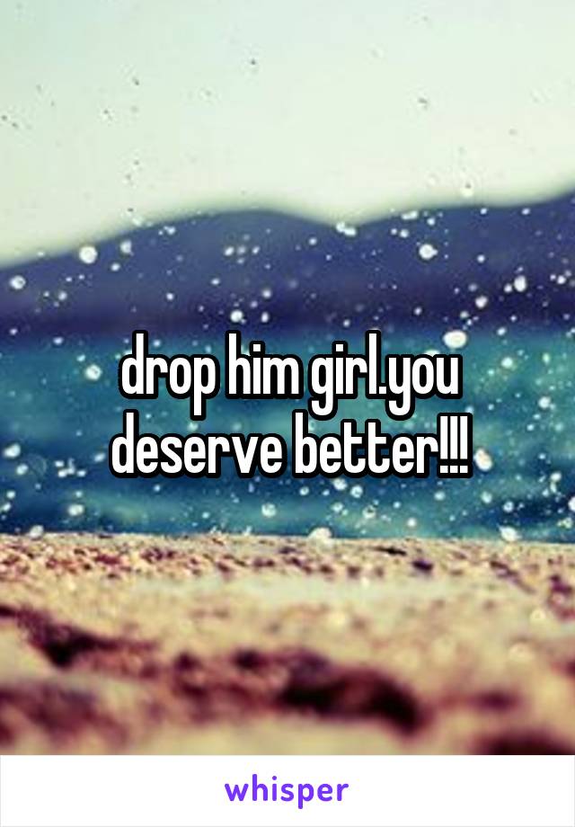 drop him girl.you deserve better!!!