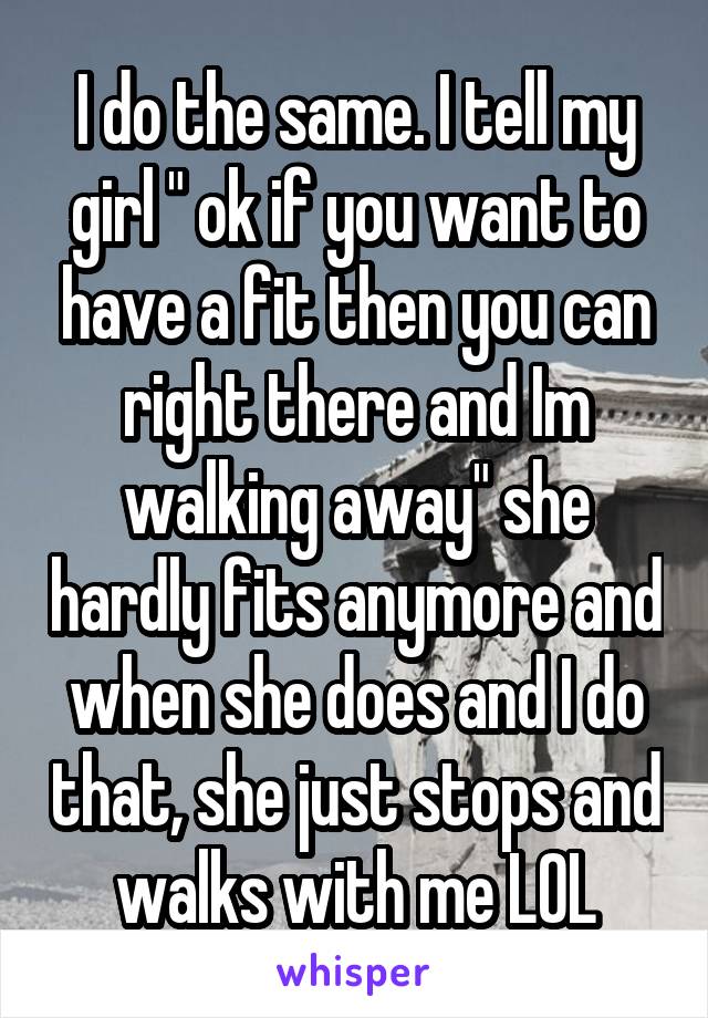 I do the same. I tell my girl " ok if you want to have a fit then you can right there and Im walking away" she hardly fits anymore and when she does and I do that, she just stops and walks with me LOL