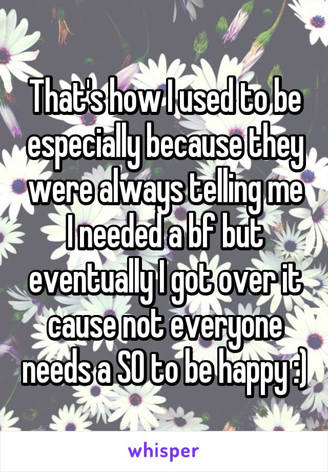 That's how I used to be especially because they were always telling me I needed a bf but eventually I got over it cause not everyone needs a SO to be happy :)