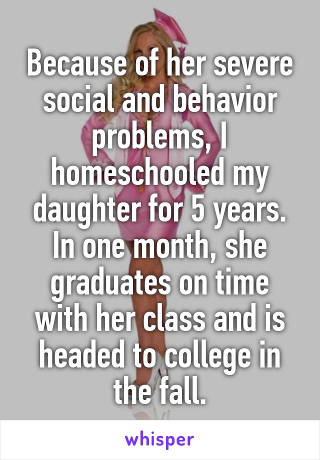 Because of her severe social and behavior problems, I homeschooled my daughter for 5 years. In one month, she graduates on time with her class and is headed to college in the fall.