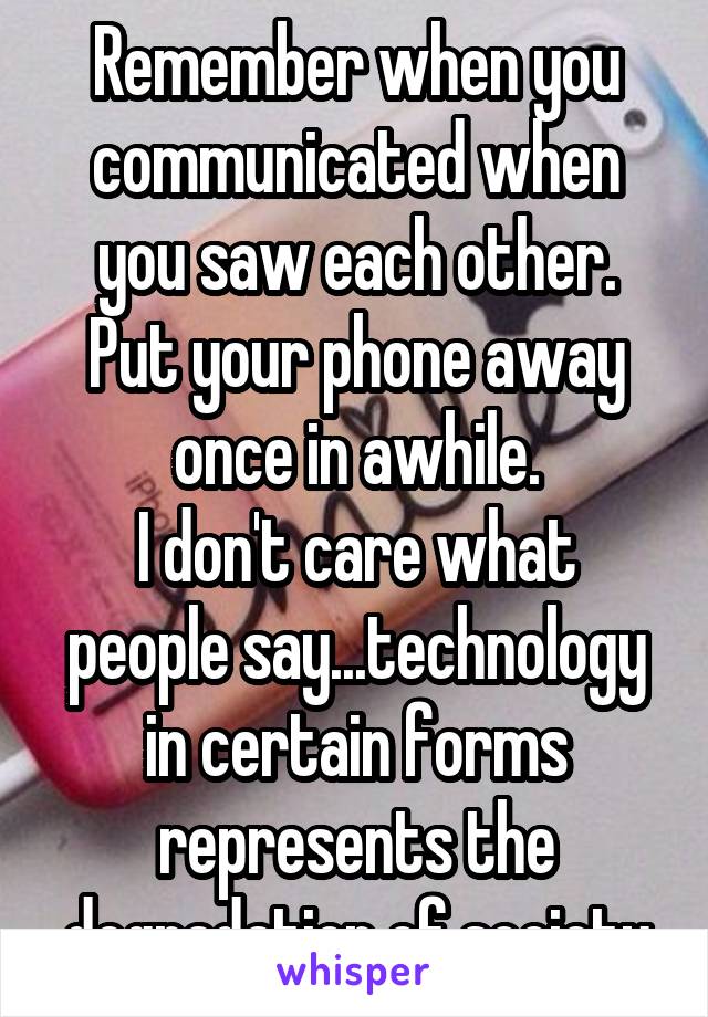 Remember when you communicated when you saw each other.
Put your phone away once in awhile.
I don't care what people say...technology in certain forms represents the degradation of society