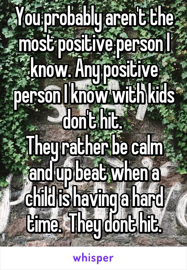 You probably aren't the most positive person I know. Any positive person I know with kids don't hit. 
They rather be calm and up beat when a child is having a hard time.  They dont hit.
