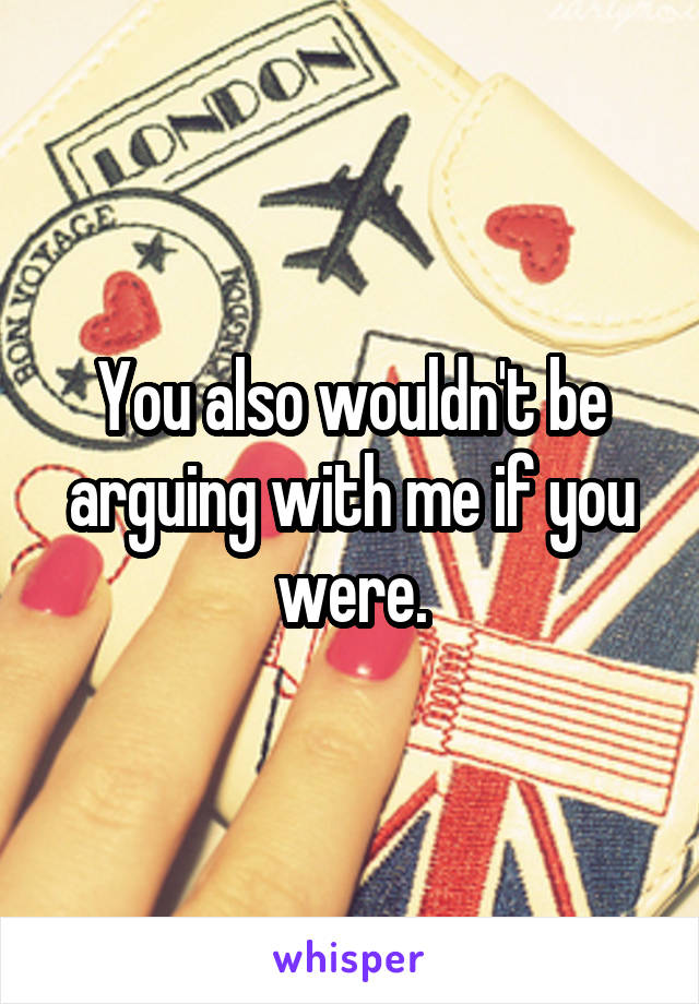 You also wouldn't be arguing with me if you were.