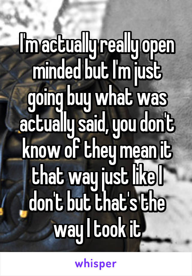 I'm actually really open minded but I'm just going buy what was actually said, you don't know of they mean it that way just like I don't but that's the way I took it