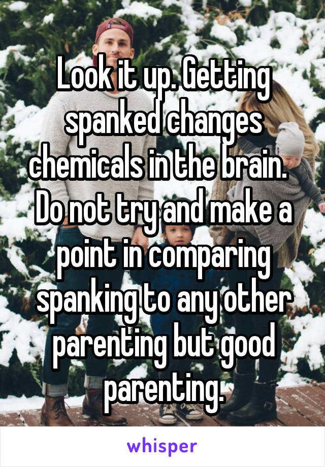 Look it up. Getting spanked changes chemicals in the brain.  
Do not try and make a point in comparing spanking to any other parenting but good parenting.