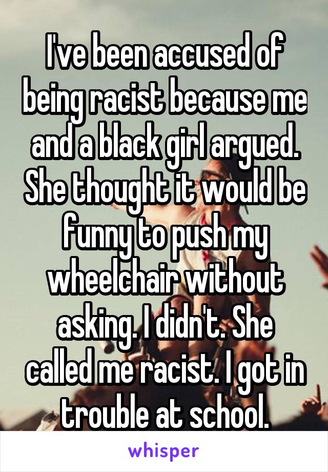I've been accused of being racist because me and a black girl argued. She thought it would be funny to push my wheelchair without asking. I didn't. She called me racist. I got in trouble at school.